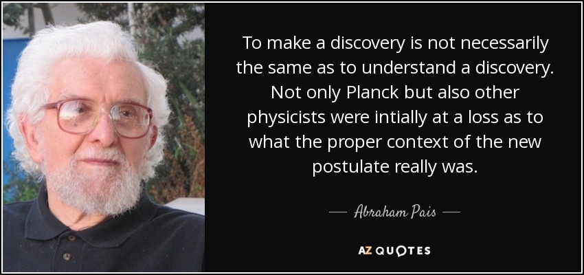 To make a discovery is not necessarily the same as to understand a discovery. Not only Planck but also other physicists were intially at a loss as to what the proper context of the new postulate really was. - Abraham Pais