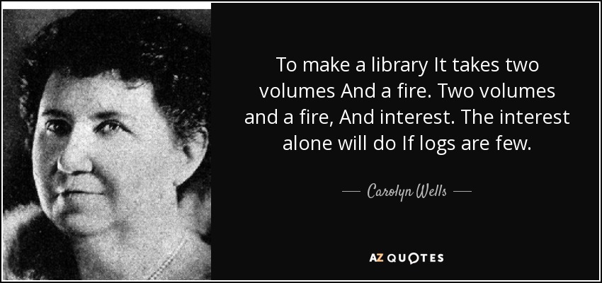 To make a library It takes two volumes And a fire. Two volumes and a fire, And interest. The interest alone will do If logs are few. - Carolyn Wells