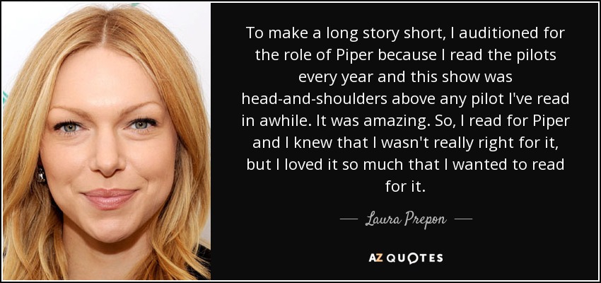 To make a long story short, I auditioned for the role of Piper because I read the pilots every year and this show was head-and-shoulders above any pilot I've read in awhile. It was amazing. So, I read for Piper and I knew that I wasn't really right for it, but I loved it so much that I wanted to read for it. - Laura Prepon
