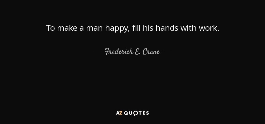 To make a man happy, fill his hands with work. - Frederick E. Crane