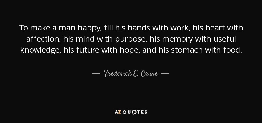 To make a man happy, fill his hands with work, his heart with affection, his mind with purpose, his memory with useful knowledge, his future with hope, and his stomach with food. - Frederick E. Crane