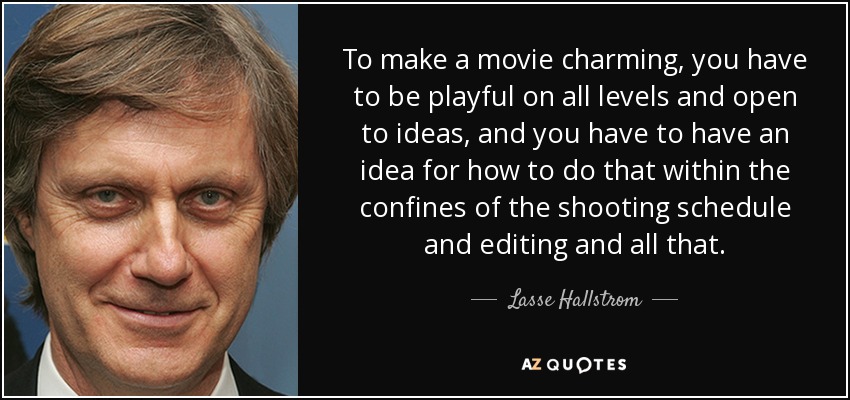 To make a movie charming, you have to be playful on all levels and open to ideas, and you have to have an idea for how to do that within the confines of the shooting schedule and editing and all that. - Lasse Hallstrom