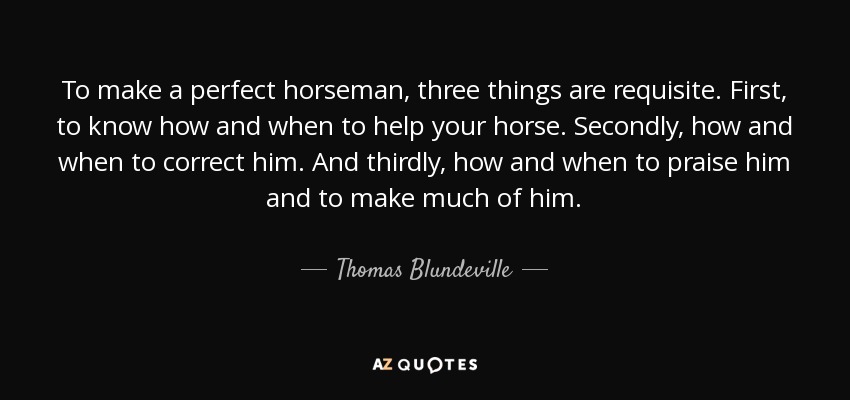 To make a perfect horseman, three things are requisite. First, to know how and when to help your horse. Secondly, how and when to correct him. And thirdly, how and when to praise him and to make much of him. - Thomas Blundeville