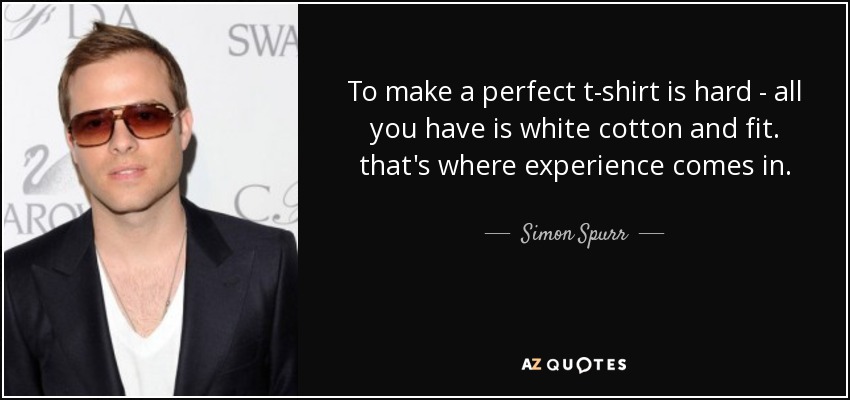To make a perfect t-shirt is hard - all you have is white cotton and fit. that's where experience comes in. - Simon Spurr