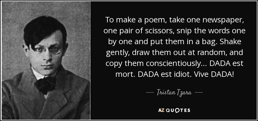 To make a poem, take one newspaper, one pair of scissors, snip the words one by one and put them in a bag. Shake gently, draw them out at random, and copy them conscientiously... DADA est mort. DADA est idiot. Vive DADA! - Tristan Tzara