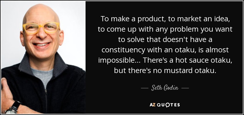 To make a product, to market an idea, to come up with any problem you want to solve that doesn't have a constituency with an otaku, is almost impossible... There's a hot sauce otaku, but there's no mustard otaku. - Seth Godin