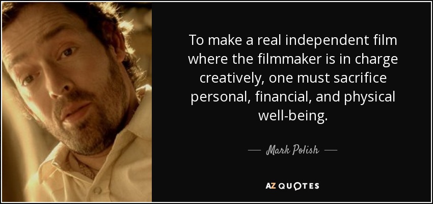 To make a real independent film where the filmmaker is in charge creatively, one must sacrifice personal, financial, and physical well-being. - Mark Polish