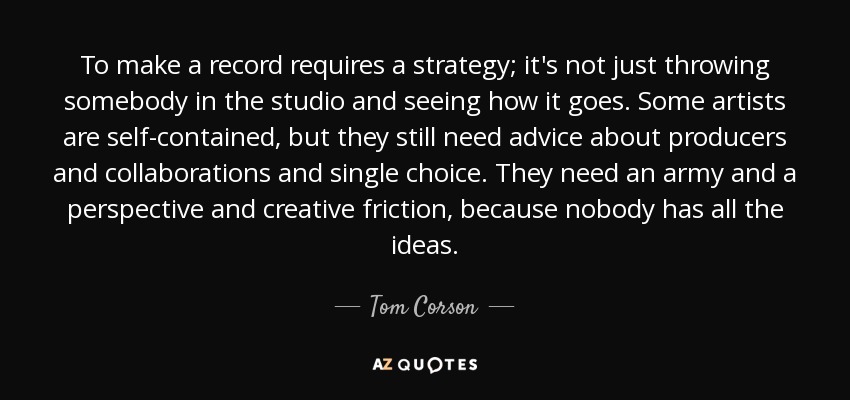 To make a record requires a strategy; it's not just throwing somebody in the studio and seeing how it goes. Some artists are self-contained, but they still need advice about producers and collaborations and single choice. They need an army and a perspective and creative friction, because nobody has all the ideas. - Tom Corson