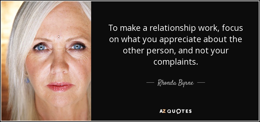 To make a relationship work, focus on what you appreciate about the other person, and not your complaints. - Rhonda Byrne