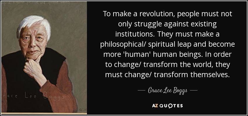 To make a revolution, people must not only struggle against existing institutions. They must make a philosophical/ spiritual leap and become more 'human' human beings. In order to change/ transform the world, they must change/ transform themselves. - Grace Lee Boggs
