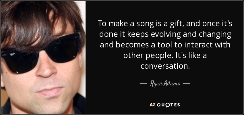 To make a song is a gift, and once it's done it keeps evolving and changing and becomes a tool to interact with other people. It's like a conversation. - Ryan Adams