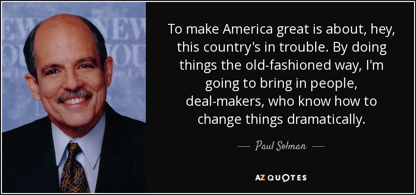 To make America great is about, hey, this country's in trouble. By doing things the old-fashioned way, I'm going to bring in people, deal-makers, who know how to change things dramatically. - Paul Solman