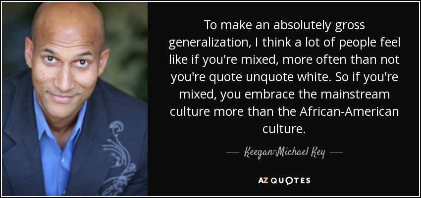 To make an absolutely gross generalization, I think a lot of people feel like if you're mixed, more often than not you're quote unquote white. So if you're mixed, you embrace the mainstream culture more than the African-American culture. - Keegan-Michael Key