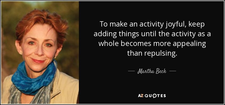 To make an activity joyful, keep adding things until the activity as a whole becomes more appealing than repulsing. - Martha Beck