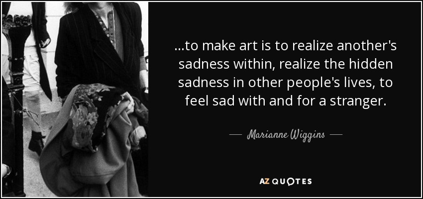 ...to make art is to realize another's sadness within, realize the hidden sadness in other people's lives, to feel sad with and for a stranger. - Marianne Wiggins