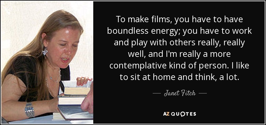 To make films, you have to have boundless energy; you have to work and play with others really, really well, and I'm really a more contemplative kind of person. I like to sit at home and think, a lot. - Janet Fitch