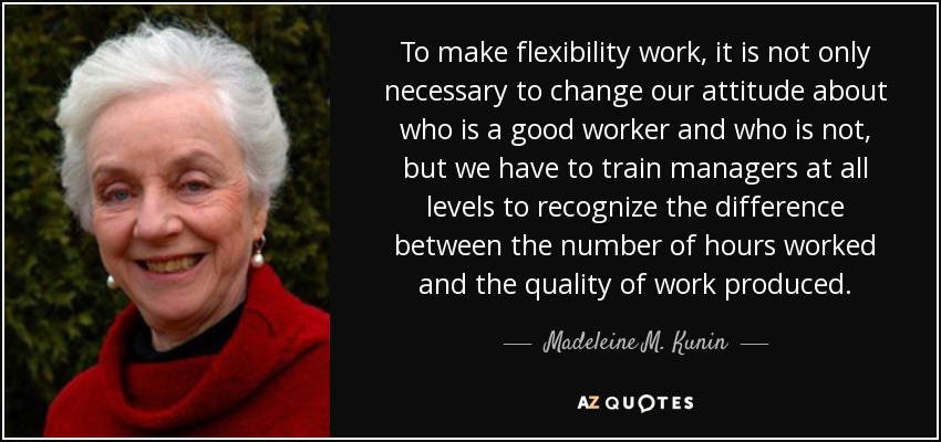 To make flexibility work, it is not only necessary to change our attitude about who is a good worker and who is not, but we have to train managers at all levels to recognize the difference between the number of hours worked and the quality of work produced. - Madeleine M. Kunin