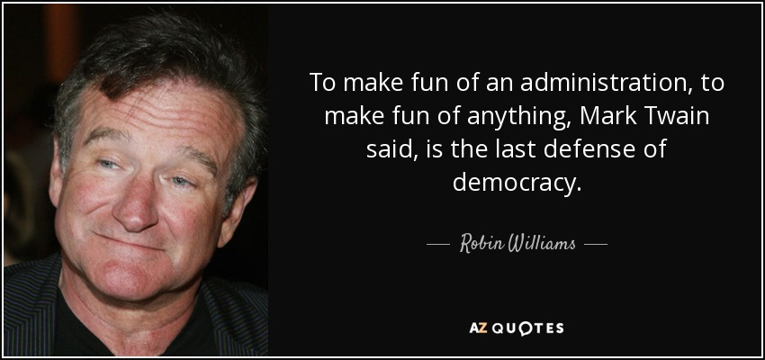 To make fun of an administration, to make fun of anything, Mark Twain said, is the last defense of democracy. - Robin Williams