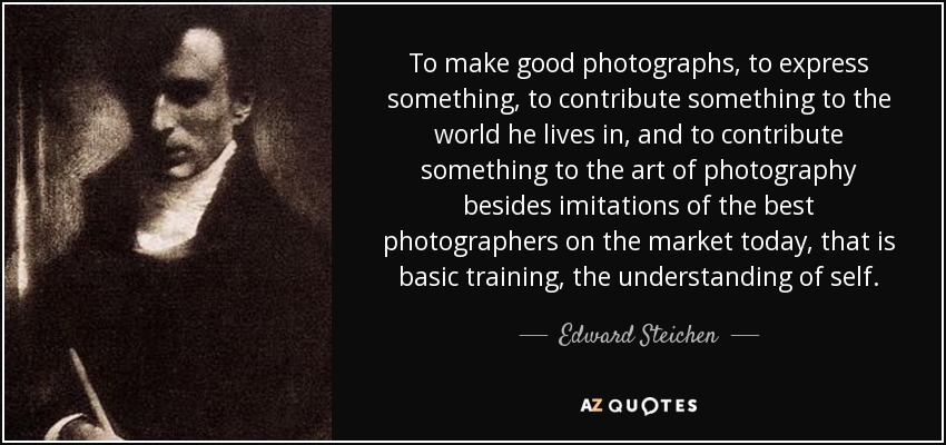 To make good photographs, to express something, to contribute something to the world he lives in, and to contribute something to the art of photography besides imitations of the best photographers on the market today, that is basic training, the understanding of self. - Edward Steichen