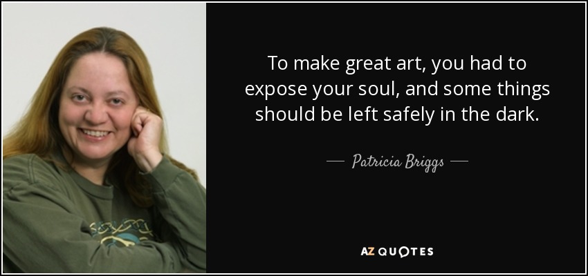 To make great art, you had to expose your soul, and some things should be left safely in the dark. - Patricia Briggs