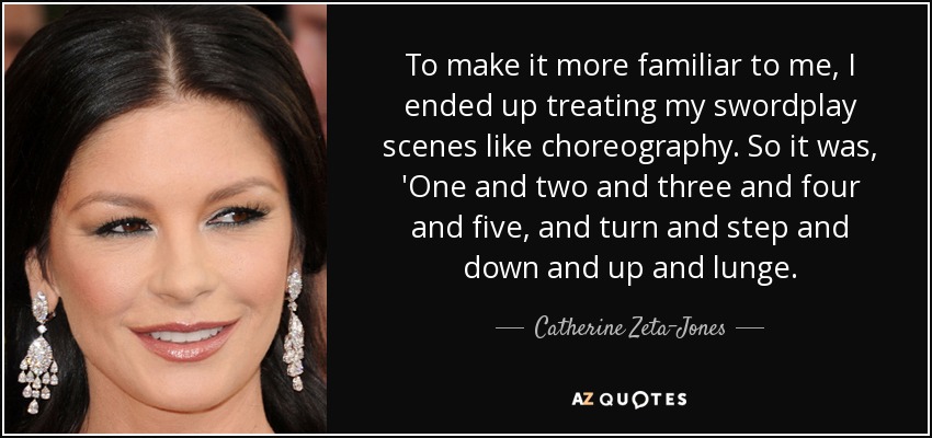 To make it more familiar to me, I ended up treating my swordplay scenes like choreography. So it was, 'One and two and three and four and five, and turn and step and down and up and lunge. - Catherine Zeta-Jones