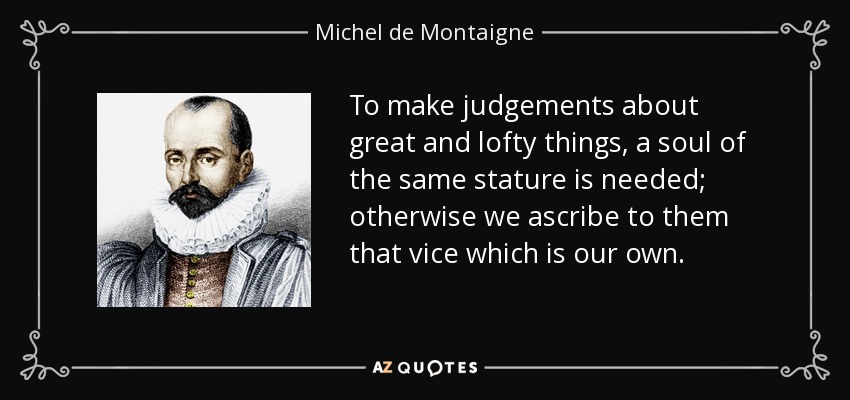 To make judgements about great and lofty things, a soul of the same stature is needed; otherwise we ascribe to them that vice which is our own. - Michel de Montaigne