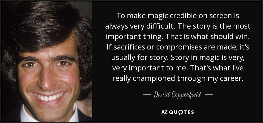 To make magic credible on screen is always very difficult. The story is the most important thing. That is what should win. If sacrifices or compromises are made, it's usually for story. Story in magic is very, very important to me. That's what I've really championed through my career. - David Copperfield