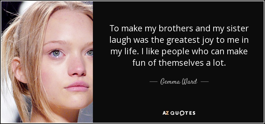 To make my brothers and my sister laugh was the greatest joy to me in my life. I like people who can make fun of themselves a lot. - Gemma Ward