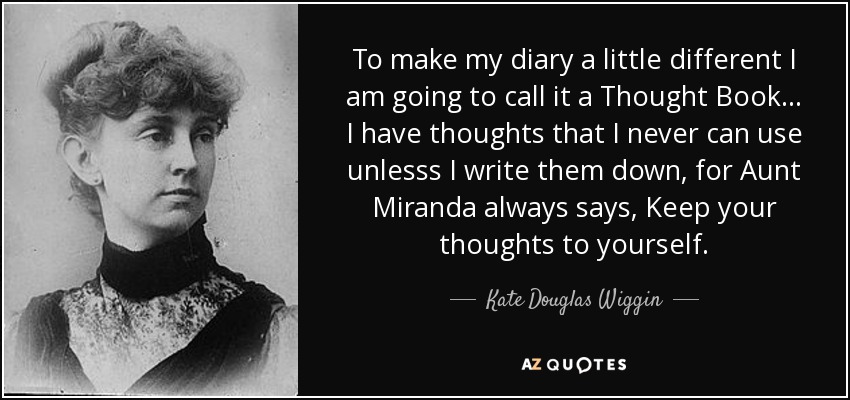 To make my diary a little different I am going to call it a Thought Book ... I have thoughts that I never can use unlesss I write them down, for Aunt Miranda always says, Keep your thoughts to yourself. - Kate Douglas Wiggin