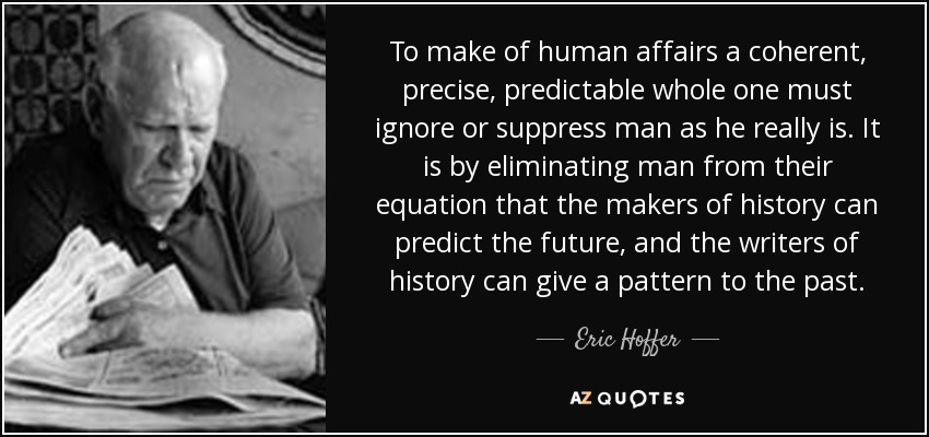 To make of human affairs a coherent, precise, predictable whole one must ignore or suppress man as he really is. It is by eliminating man from their equation that the makers of history can predict the future, and the writers of history can give a pattern to the past. - Eric Hoffer