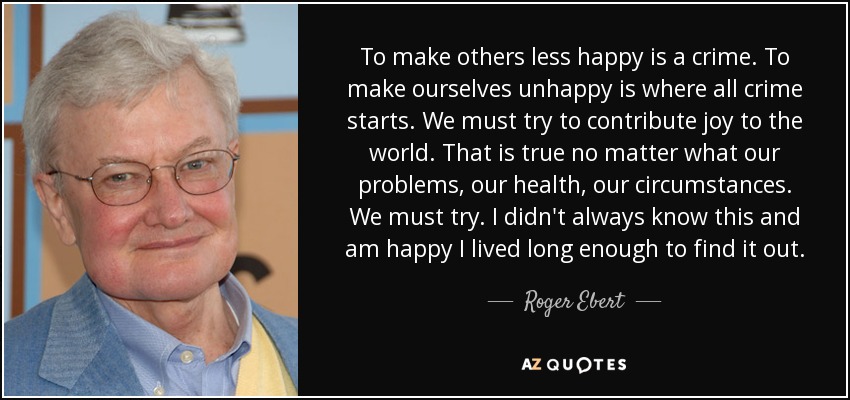 To make others less happy is a crime. To make ourselves unhappy is where all crime starts. We must try to contribute joy to the world. That is true no matter what our problems, our health, our circumstances. We must try. I didn't always know this and am happy I lived long enough to find it out. - Roger Ebert