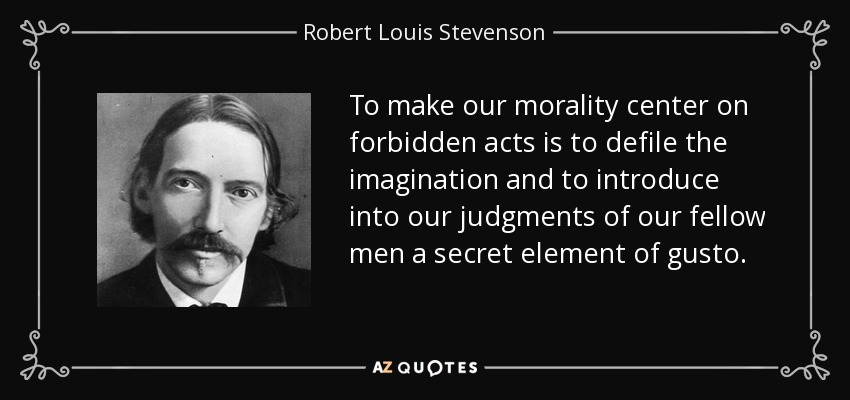 To make our morality center on forbidden acts is to defile the imagination and to introduce into our judgments of our fellow men a secret element of gusto. - Robert Louis Stevenson
