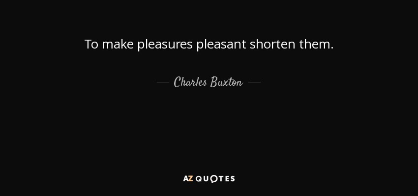 To make pleasures pleasant shorten them. - Charles Buxton