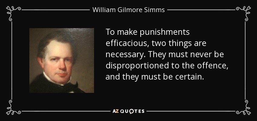 To make punishments efficacious, two things are necessary. They must never be disproportioned to the offence, and they must be certain. - William Gilmore Simms