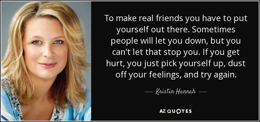 To make real friends you have to put yourself out there. Sometimes people will let you down, but you can't let that stop you. If you get hurt, you just pick yourself up, dust off your feelings, and try again. - Kristin Hannah