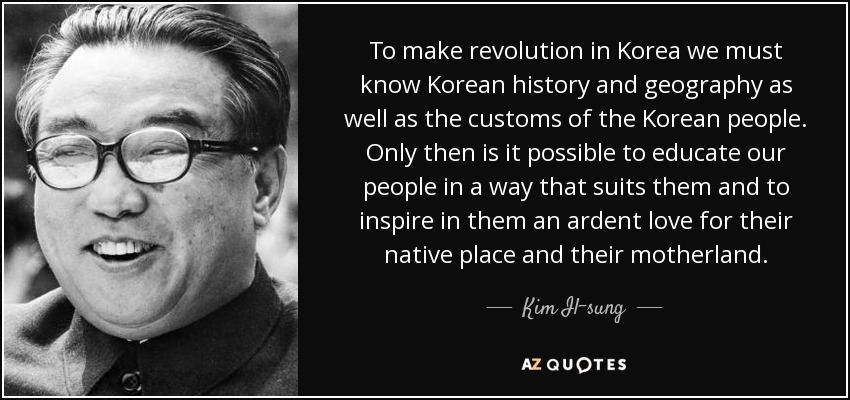 To make revolution in Korea we must know Korean history and geography as well as the customs of the Korean people. Only then is it possible to educate our people in a way that suits them and to inspire in them an ardent love for their native place and their motherland. - Kim Il-sung