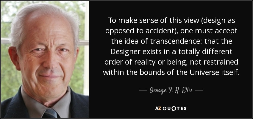 To make sense of this view (design as opposed to accident), one must accept the idea of transcendence: that the Designer exists in a totally different order of reality or being, not restrained within the bounds of the Universe itself. - George F. R. Ellis