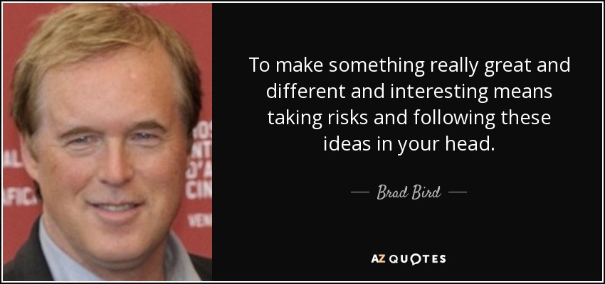 To make something really great and different and interesting means taking risks and following these ideas in your head. - Brad Bird