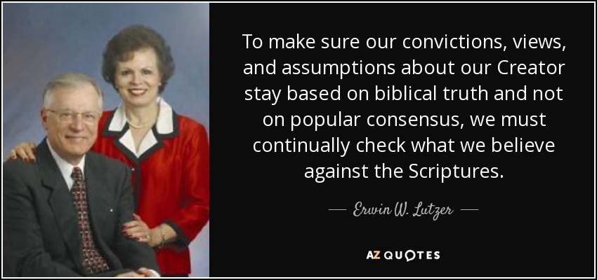 To make sure our convictions, views, and assumptions about our Creator stay based on biblical truth and not on popular consensus, we must continually check what we believe against the Scriptures. - Erwin W. Lutzer