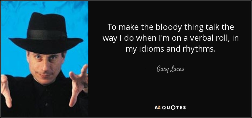 To make the bloody thing talk the way I do when I'm on a verbal roll, in my idioms and rhythms. - Gary Lucas