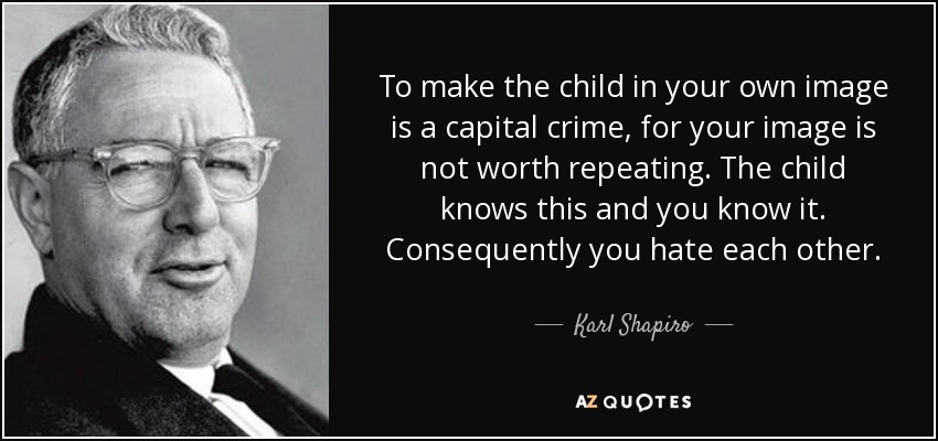 To make the child in your own image is a capital crime, for your image is not worth repeating. The child knows this and you know it. Consequently you hate each other. - Karl Shapiro