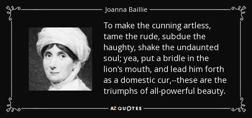 To make the cunning artless, tame the rude, subdue the haughty, shake the undaunted soul; yea, put a bridle in the lion's mouth, and lead him forth as a domestic cur,--these are the triumphs of all-powerful beauty. - Joanna Baillie