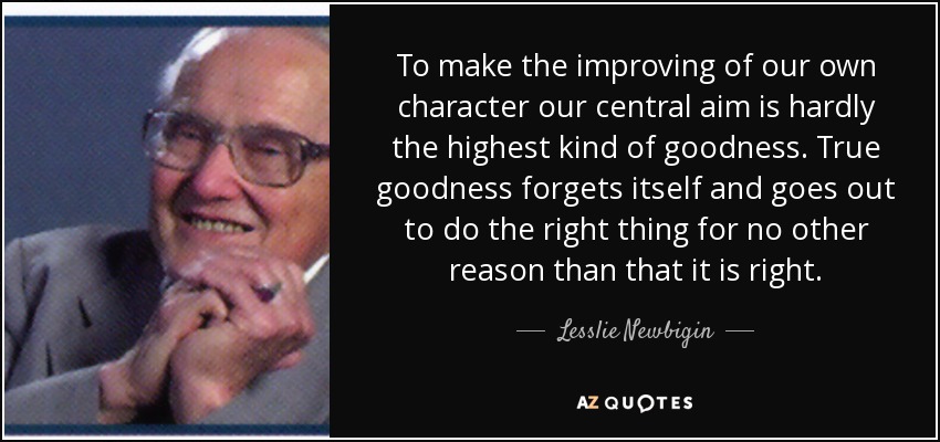 To make the improving of our own character our central aim is hardly the highest kind of goodness. True goodness forgets itself and goes out to do the right thing for no other reason than that it is right. - Lesslie Newbigin
