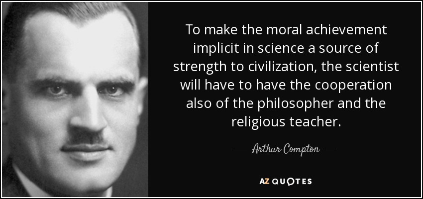 To make the moral achievement implicit in science a source of strength to civilization, the scientist will have to have the cooperation also of the philosopher and the religious teacher. - Arthur Compton