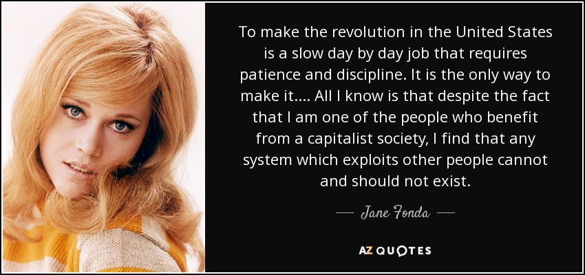 To make the revolution in the United States is a slow day by day job that requires patience and discipline. It is the only way to make it. . . . All I know is that despite the fact that I am one of the people who benefit from a capitalist society, I find that any system which exploits other people cannot and should not exist. - Jane Fonda