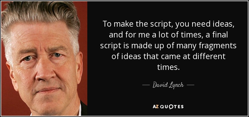 To make the script, you need ideas, and for me a lot of times, a final script is made up of many fragments of ideas that came at different times. - David Lynch