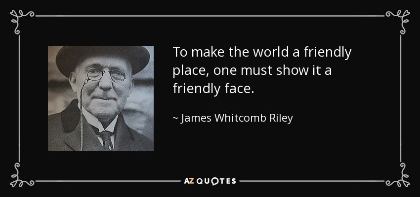 To make the world a friendly place, one must show it a friendly face. - James Whitcomb Riley