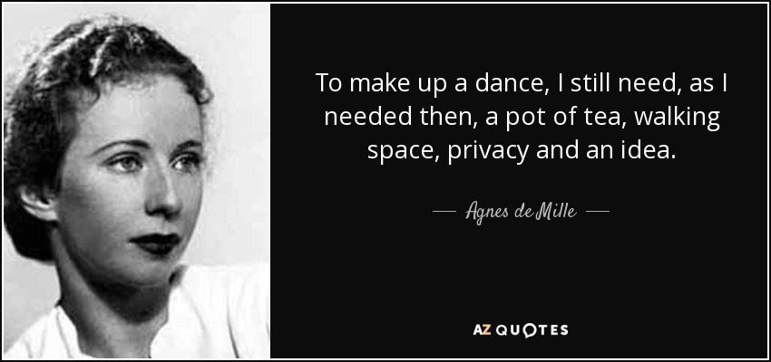 To make up a dance, I still need, as I needed then, a pot of tea, walking space, privacy and an idea. - Agnes de Mille