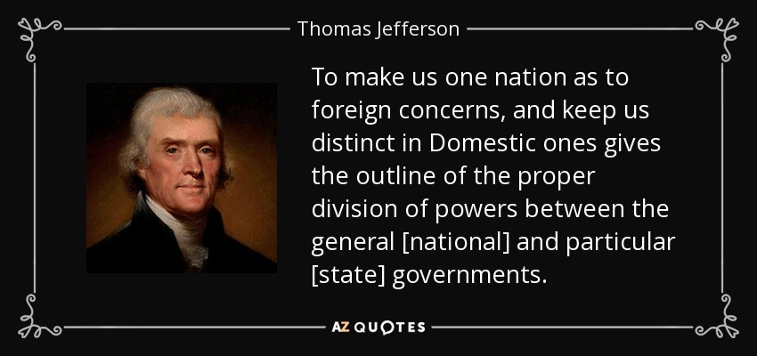 To make us one nation as to foreign concerns, and keep us distinct in Domestic ones gives the outline of the proper division of powers between the general [national] and particular [state] governments. - Thomas Jefferson