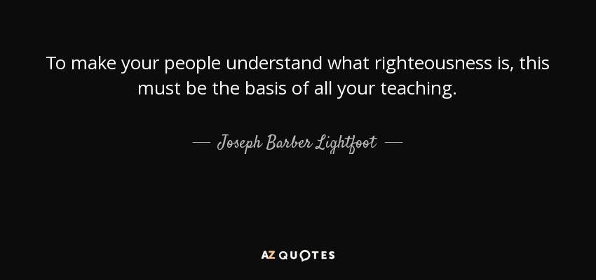 To make your people understand what righteousness is, this must be the basis of all your teaching. - Joseph Barber Lightfoot